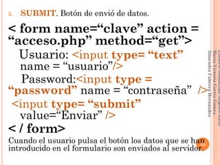 5. SUBMIT. Botón de envió de datos.
< form name=“clave” action =
“acceso.php” method=“get”>
Usuario: <input type= “text”
__name = “usuario”/>
Password:<input type =
“password” name = “contraseña” />
<input type= “submit”
__value=“Enviar” />
< / form>
Cuando el usuario pulsa el botón los datos que se han
introducido en el formulario son enviados al servidor.
53
Elaboró:GuadalupeAngelesMata.
MaríaVictoriaCortesGómez.
AlmendraCabreraHernández
 