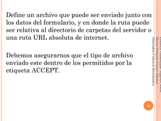 Define un archivo que puede ser enviado junto con
los datos del formulario, y en donde la ruta puede
ser relativa al directorio de carpetas del servidor o
una ruta URL absoluta de internet.
Debemos asegurarnos que el tipo de archivo
enviado este dentro de los permitidos por la
etiqueta ACCEPT.
58
Elaboró:GuadalupeAngelesMata.
MaríaVictoriaCortesGómez.
AlmendraCabreraHernández
 