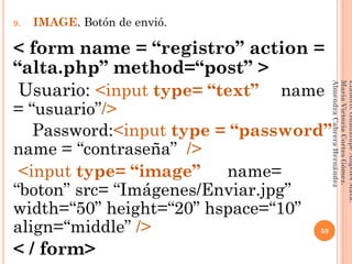 9. IMAGE. Botón de envió.
< form name = “registro” action =
“alta.php” method=“post” >
Usuario: <input type= “text” __name
= “usuario”/>
Password:<input type = “password”
name = “contraseña” />
<input type= “image” __name=
“boton” src= “Imágenes/Enviar.jpg”
width=“50” height=“20” hspace=“10”
align=“middle” />
< / form>
59
Elaboró:GuadalupeAngelesMata.
MaríaVictoriaCortesGómez.
AlmendraCabreraHernández
 