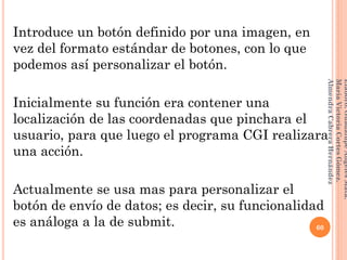 Introduce un botón definido por una imagen, en
vez del formato estándar de botones, con lo que
podemos así personalizar el botón.
Inicialmente su función era contener una
localización de las coordenadas que pinchara el
usuario, para que luego el programa CGI realizara
una acción.
Actualmente se usa mas para personalizar el
botón de envío de datos; es decir, su funcionalidad
es análoga a la de submit. 60
Elaboró:GuadalupeAngelesMata.
MaríaVictoriaCortesGómez.
AlmendraCabreraHernández
 