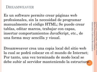 DREAMWEAVER
Es un software permite crear páginas web
profesionales, sin la necesidad de programar
manualmente el código HTML; Se puede crear
tablas, editar marcos, trabajar con capas,
insertar comportamientos JavaScript, etc., de
una forma muy sencilla y visual.
Dreamweaver crea una copia local del sitio web
la cual se podrá colocar en el mundo de Internet;
Por tanto, una vez terminada de modo local se
debe subir al servidor manteniendo la estructura.61
Elaboró:GuadalupeAngelesMata.
MaríaVictoriaCortesGómez.
AlmendraCabreraHernández
 