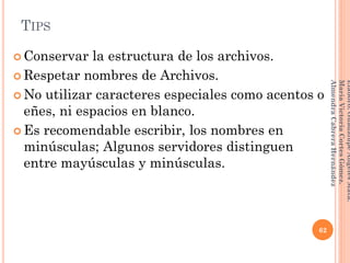 TIPS
 Conservar la estructura de los archivos.
 Respetar nombres de Archivos.
 No utilizar caracteres especiales como acentos o
eñes, ni espacios en blanco.
 Es recomendable escribir, los nombres en
minúsculas; Algunos servidores distinguen
entre mayúsculas y minúsculas.
62
Elaboró:GuadalupeAngelesMata.
MaríaVictoriaCortesGómez.
AlmendraCabreraHernández
 