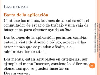 Barra de la aplicación.
Contiene los menús, botones de la aplicación, el
conmutador de espacio de trabajo y una caja de
búsquedas para obtener ayuda online.
Los botones de la aplicación, permiten cambiar
entre la vista de diseño o código, acceder a las
extensiones que se pueden añadir, o al
administrador de sitios.
Los menús, están agrupados en categorías, por
ejemplo el menú Insertar, contiene los diferentes
elementos que se pueden insertar en
Dreamweaver.
66
Elaboró:GuadalupeAngelesMata.
MaríaVictoriaCortesGómez.
AlmendraCabreraHernández
LAS BARRAS
 