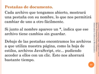 Pestañas de documento.
Cada archivo que tengamos abierto, mostrará
una pestaña con su nombre, lo que nos permitirá
cambiar de uno a otro fácilmente.
Si junto al nombre aparece un *, indica que ese
archivo tiene cambios sin guardar.
Debajo de las pestañas encontramos los archivos
a que utiliza nuestra página, como la hoja de
estilos, archivos JavaScript, etc... pudiendo
acceder a ellos con un clic. Esto nos ahorrará
bastante tiempo.
67
Elaboró:GuadalupeAngelesMata.
MaríaVictoriaCortesGómez.
AlmendraCabreraHernández
 