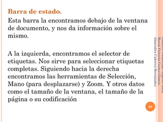 Barra de estado.
Esta barra la encontramos debajo de la ventana
de documento, y nos da información sobre el
mismo.
A la izquierda, encontramos el selector de
etiquetas. Nos sirve para seleccionar etiquetas
completas. Siguiendo hacia la derecha
encontramos las herramientas de Selección,
Mano (para desplazarse) y Zoom. Y otros datos
como el tamaño de la ventana, el tamaño de la
página o su codificación
68
Elaboró:GuadalupeAngelesMata.
MaríaVictoriaCortesGómez.
AlmendraCabreraHernández
 