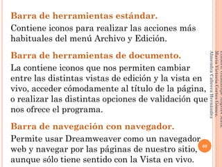 Barra de herramientas estándar.
Contiene iconos para realizar las acciones más
habituales del menú Archivo y Edición.
Barra de herramientas de documento.
La contiene iconos que nos permiten cambiar
entre las distintas vistas de edición y la vista en
vivo, acceder cómodamente al título de la página,
o realizar las distintas opciones de validación que
nos ofrece el programa.
Barra de navegación con navegador.
Permite usar Dreamweaver como un navegador
web y navegar por las páginas de nuestro sitio,
aunque sólo tiene sentido con la Vista en vivo.
69
Elaboró:GuadalupeAngelesMata.
MaríaVictoriaCortesGómez.
AlmendraCabreraHernández
 