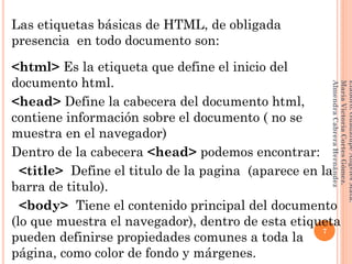 Las etiquetas básicas de HTML, de obligada
presencia en todo documento son:
<html> Es la etiqueta que define el inicio del
documento html.
<head> Define la cabecera del documento html,
contiene información sobre el documento ( no se
muestra en el navegador)
Dentro de la cabecera <head> podemos encontrar:
<title> Define el titulo de la pagina (aparece en la
barra de titulo).
<body> Tiene el contenido principal del documento
(lo que muestra el navegador), dentro de esta etiqueta
pueden definirse propiedades comunes a toda la
página, como color de fondo y márgenes.
7
Elaboró:GuadalupeAngelesMata.
MaríaVictoriaCortesGómez.
AlmendraCabreraHernández
 