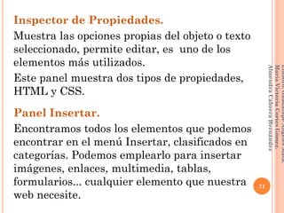 Inspector de Propiedades.
Muestra las opciones propias del objeto o texto
seleccionado, permite editar, es uno de los
elementos más utilizados.
Este panel muestra dos tipos de propiedades,
HTML y CSS.
Panel Insertar.
Encontramos todos los elementos que podemos
encontrar en el menú Insertar, clasificados en
categorías. Podemos emplearlo para insertar
imágenes, enlaces, multimedia, tablas,
formularios... cualquier elemento que nuestra
web necesite.
71
Elaboró:GuadalupeAngelesMata.
MaríaVictoriaCortesGómez.
AlmendraCabreraHernández
 