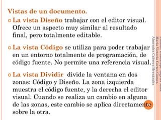 Vistas de un documento.
 La vista Diseño trabajar con el editor visual.
Ofrece un aspecto muy similar al resultado
final, pero totalmente editable.
 La vista Código se utiliza para poder trabajar
en un entorno totalmente de programación, de
código fuente. No permite una referencia visual.
 La vista Dividir divide la ventana en dos
zonas: Código y Diseño. La zona izquierda
muestra el código fuente, y la derecha el editor
visual. Cuando se realiza un cambio en alguna
de las zonas, este cambio se aplica directamente
sobre la otra.
72
Elaboró:GuadalupeAngelesMata.
MaríaVictoriaCortesGómez.
AlmendraCabreraHernández
 