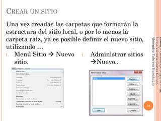 Una vez creadas las carpetas que formarán la
estructura del sitio local, o por lo menos la
carpeta raíz, ya es posible definir el nuevo sitio,
utilizando …
75
Elaboró:GuadalupeAngelesMata.
MaríaVictoriaCortesGómez.
AlmendraCabreraHernández
CREAR UN SITIO
1. Menú Sitio  Nuevo
sitio.
1. Administrar sitios
Nuevo..
 