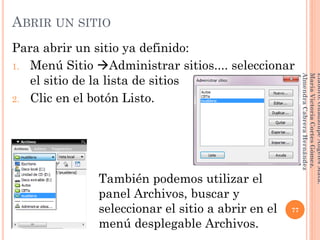 Para abrir un sitio ya definido:
1. Menú Sitio Administrar sitios.... seleccionar
el sitio de la lista de sitios
2. Clic en el botón Listo.
77
Elaboró:GuadalupeAngelesMata.
MaríaVictoriaCortesGómez.
AlmendraCabreraHernández
ABRIR UN SITIO
También podemos utilizar el
panel Archivos, buscar y
seleccionar el sitio a abrir en el
menú desplegable Archivos.
 