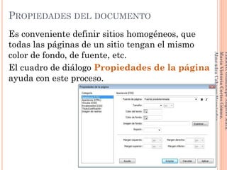Es conveniente definir sitios homogéneos, que
todas las páginas de un sitio tengan el mismo
color de fondo, de fuente, etc.
El cuadro de diálogo Propiedades de la página
ayuda con este proceso.
78
Elaboró:GuadalupeAngelesMata.
MaríaVictoriaCortesGómez.
AlmendraCabreraHernández
PROPIEDADES DEL DOCUMENTO
 
