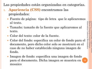 Las propiedades están organizadas en categorías.
1. Apariencia (CSS) encontramos las
propiedades:
 Fuente de página: tipo de letra que le aplicaremos
al texto.
 Tamaño: tamaño de la fuente que aplicaremos al
texto.
 Color del texto: color de la fuente.
 Color del fondo: especifica un color de fondo para el
documento, pero dicho color solo se mostrará en el
caso de no haber establecido ninguna imagen de
fondo.
 Imagen de fondo: especifica una imagen de fondo
para el documento. Dicha imagen se muestra en
mosaico
79
Elaboró:GuadalupeAngelesMata.
MaríaVictoriaCortesGómez.
AlmendraCabreraHernández
 
