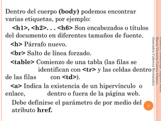 Dentro del cuerpo (body) podemos encontrar
varias etiquetas, por ejemplo:
<h1>, <h2>. . . <h6> Son encabezados o títulos
del documento en diferentes tamaños de fuente.
<h> Párrafo nuevo.
<br> Salto de línea forzado.
<table> Comienzo de una tabla (las filas se
fffffffff fffff identifican con <tr> y las celdas dentro
de las filas ddd con <td>).
<a> Indica la existencia de un hipervínculo o
enlace, ddddii dentro o fuera de la página web.
Debe definirse el parámetro de por medio del
atributo href.
8
Elaboró:GuadalupeAngelesMata.
MaríaVictoriaCortesGómez.
AlmendraCabreraHernández
 