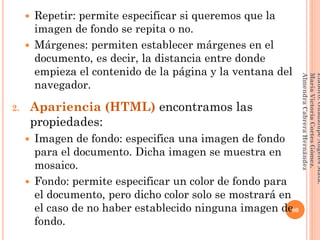  Repetir: permite especificar si queremos que la
imagen de fondo se repita o no.
 Márgenes: permiten establecer márgenes en el
documento, es decir, la distancia entre donde
empieza el contenido de la página y la ventana del
navegador.
2. Apariencia (HTML) encontramos las
propiedades:
 Imagen de fondo: especifica una imagen de fondo
para el documento. Dicha imagen se muestra en
mosaico.
 Fondo: permite especificar un color de fondo para
el documento, pero dicho color solo se mostrará en
el caso de no haber establecido ninguna imagen de
fondo.
80
Elaboró:GuadalupeAngelesMata.
MaríaVictoriaCortesGómez.
AlmendraCabreraHernández
 