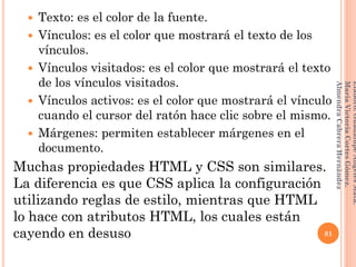  Texto: es el color de la fuente.
 Vínculos: es el color que mostrará el texto de los
vínculos.
 Vínculos visitados: es el color que mostrará el texto
de los vínculos visitados.
 Vínculos activos: es el color que mostrará el vínculo
cuando el cursor del ratón hace clic sobre el mismo.
 Márgenes: permiten establecer márgenes en el
documento.
Muchas propiedades HTML y CSS son similares.
La diferencia es que CSS aplica la configuración
utilizando reglas de estilo, mientras que HTML
lo hace con atributos HTML, los cuales están
cayendo en desuso 81
Elaboró:GuadalupeAngelesMata.
MaríaVictoriaCortesGómez.
AlmendraCabreraHernández
 