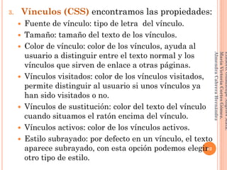 3. Vínculos (CSS) encontramos las propiedades:
 Fuente de vínculo: tipo de letra del vínculo.
 Tamaño: tamaño del texto de los vínculos.
 Color de vínculo: color de los vínculos, ayuda al
usuario a distinguir entre el texto normal y los
vínculos que sirven de enlace a otras páginas.
 Vínculos visitados: color de los vínculos visitados,
permite distinguir al usuario si unos vínculos ya
han sido visitados o no.
 Vínculos de sustitución: color del texto del vínculo
cuando situamos el ratón encima del vínculo.
 Vínculos activos: color de los vínculos activos.
 Estilo subrayado: por defecto en un vínculo, el texto
aparece subrayado, con esta opción podemos elegir
otro tipo de estilo.
82
Elaboró:GuadalupeAngelesMata.
MaríaVictoriaCortesGómez.
AlmendraCabreraHernández
 