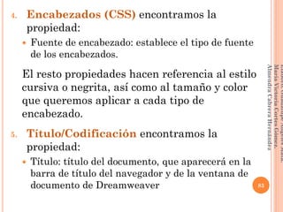 4. Encabezados (CSS) encontramos la
propiedad:
 Fuente de encabezado: establece el tipo de fuente
de los encabezados.
El resto propiedades hacen referencia al estilo
cursiva o negrita, así como al tamaño y color
que queremos aplicar a cada tipo de
encabezado.
5. Título/Codificación encontramos la
propiedad:
 Título: título del documento, que aparecerá en la
barra de título del navegador y de la ventana de
documento de Dreamweaver 83
Elaboró:GuadalupeAngelesMata.
MaríaVictoriaCortesGómez.
AlmendraCabreraHernández
 