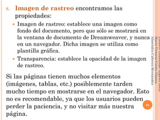 6. Imagen de rastreo encontramos las
propiedades:
 Imagen de rastreo: establece una imagen como
fondo del documento, pero que sólo se mostrará en
la ventana de documento de Dreamweaver, y nunca
en un navegador. Dicha imagen se utiliza como
plantilla gráfica.
 Transparencia: establece la opacidad de la imagen
de rastreo.
Si las páginas tienen muchos elementos
(imágenes, tablas, etc.) posiblemente tarden
mucho tiempo en mostrarse en el navegador. Esto
no es recomendable, ya que los usuarios pueden
perder la paciencia, y no visitar más nuestra
página.
84
Elaboró:GuadalupeAngelesMata.
MaríaVictoriaCortesGómez.
AlmendraCabreraHernández
 