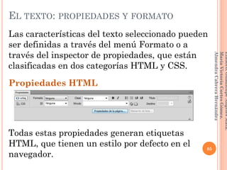 Las características del texto seleccionado pueden
ser definidas a través del menú Formato o a
través del inspector de propiedades, que están
clasificadas en dos categorías HTML y CSS.
Propiedades HTML
Todas estas propiedades generan etiquetas
HTML, que tienen un estilo por defecto en el
navegador.
85
Elaboró:GuadalupeAngelesMata.
MaríaVictoriaCortesGómez.
AlmendraCabreraHernández
EL TEXTO: PROPIEDADES Y FORMATO
 