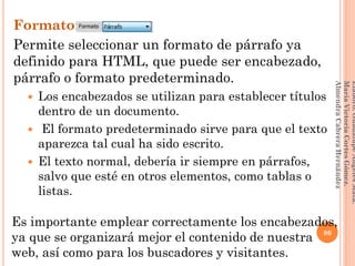 Formato:
Permite seleccionar un formato de párrafo ya
definido para HTML, que puede ser encabezado,
párrafo o formato predeterminado.
 Los encabezados se utilizan para establecer títulos
dentro de un documento.
 El formato predeterminado sirve para que el texto
aparezca tal cual ha sido escrito.
 El texto normal, debería ir siempre en párrafos,
salvo que esté en otros elementos, como tablas o
listas.
86
Elaboró:GuadalupeAngelesMata.
MaríaVictoriaCortesGómez.
AlmendraCabreraHernández
Es importante emplear correctamente los encabezados,
ya que se organizará mejor el contenido de nuestra
web, así como para los buscadores y visitantes.
 