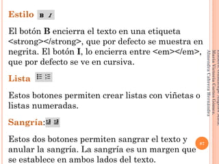 Estilo
El botón B encierra el texto en una etiqueta
<strong></strong>, que por defecto se muestra en
negrita. El botón I, lo encierra entre <em></em>,
que por defecto se ve en cursiva.
Lista
Estos botones permiten crear listas con viñetas o
listas numeradas.
Sangría:
Estos dos botones permiten sangrar el texto y
anular la sangría. La sangría es un margen que
se establece en ambos lados del texto.
87
Elaboró:GuadalupeAngelesMata.
MaríaVictoriaCortesGómez.
AlmendraCabreraHernández
 