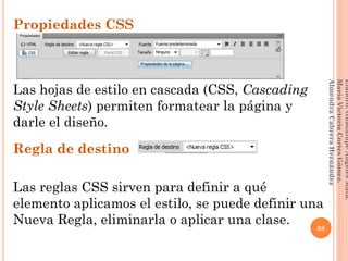 Propiedades CSS
Las hojas de estilo en cascada (CSS, Cascading
Style Sheets) permiten formatear la página y
darle el diseño.
Regla de destino
Las reglas CSS sirven para definir a qué
elemento aplicamos el estilo, se puede definir una
Nueva Regla, eliminarla o aplicar una clase. 88
Elaboró:GuadalupeAngelesMata.
MaríaVictoriaCortesGómez.
AlmendraCabreraHernández
 