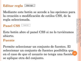 Editar regla
Mediante este botón se accede a las opciones para
la creación o modificación de estilos CSS, de la
regla seleccionada.
Panel CSS
Este botón abre el panel CSS si no lo tuviéramos
abierto.
Fuente
Permite seleccionar un conjunto de fuentes. El
seleccionar un conjunto de fuentes posibilita que
en el caso de que el usuario no tenga una fuente
se aplique otra del conjunto.
89
Elaboró:GuadalupeAngelesMata.
MaríaVictoriaCortesGómez.
AlmendraCabreraHernández
 