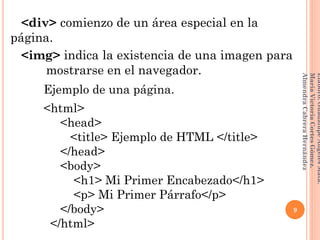 <div> comienzo de un área especial en la
página.
<img> indica la existencia de una imagen para
dd dd mostrarse en el navegador.
Ejemplo de una página.
<html>
<head>
<title> Ejemplo de HTML </title>
</head>
<body>
<h1> Mi Primer Encabezado</h1>
<p> Mi Primer Párrafo</p>
</body>
</html>
9
Elaboró:GuadalupeAngelesMata.
MaríaVictoriaCortesGómez.
AlmendraCabreraHernández
 