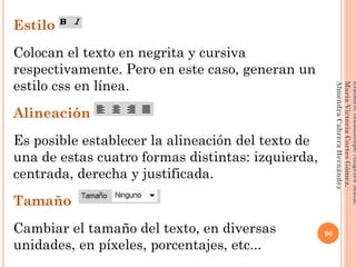 Estilo
Colocan el texto en negrita y cursiva
respectivamente. Pero en este caso, generan un
estilo css en línea.
Alineación
Es posible establecer la alineación del texto de
una de estas cuatro formas distintas: izquierda,
centrada, derecha y justificada.
Tamaño
Cambiar el tamaño del texto, en diversas
unidades, en píxeles, porcentajes, etc...
90
Elaboró:GuadalupeAngelesMata.
MaríaVictoriaCortesGómez.
AlmendraCabreraHernández
 