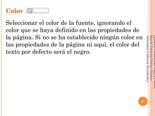 Color
Seleccionar el color de la fuente, ignorando el
color que se haya definido en las propiedades de
la página. Si no se ha establecido ningún color en
las propiedades de la página ni aquí, el color del
texto por defecto será el negro.
91
Elaboró:GuadalupeAngelesMata.
MaríaVictoriaCortesGómez.
AlmendraCabreraHernández
 