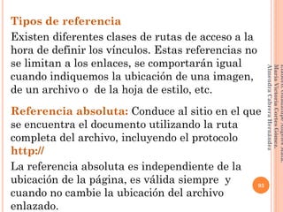 Tipos de referencia
Existen diferentes clases de rutas de acceso a la
hora de definir los vínculos. Estas referencias no
se limitan a los enlaces, se comportarán igual
cuando indiquemos la ubicación de una imagen,
de un archivo o de la hoja de estilo, etc.
Referencia absoluta: Conduce al sitio en el que
se encuentra el documento utilizando la ruta
completa del archivo, incluyendo el protocolo
http://
La referencia absoluta es independiente de la
ubicación de la página, es válida siempre y
cuando no cambie la ubicación del archivo
enlazado.
93
Elaboró:GuadalupeAngelesMata.
MaríaVictoriaCortesGómez.
AlmendraCabreraHernández
 