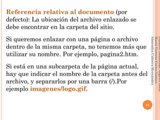 Referencia relativa al documento (por
defecto): La ubicación del archivo enlazado se
debe encontrar en la carpeta del sitio.
Si queremos enlazar con una página o archivo
dentro de la misma carpeta, no tenemos más que
utilizar su nombre. Por ejemplo, pagina2.htm.
Si está en una subcarpeta de la página actual,
hay que indicar el nombre de la carpeta antes del
archivo, y separarlos por una barra (/).Por
ejemplo imagenes/logo.gif.
94
Elaboró:GuadalupeAngelesMata.
MaríaVictoriaCortesGómez.
AlmendraCabreraHernández
 