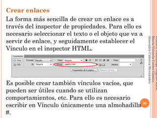 Crear enlaces
La forma más sencilla de crear un enlace es a
través del inspector de propiedades. Para ello es
necesario seleccionar el texto o el objeto que va a
servir de enlace, y seguidamente establecer el
Vínculo en el inspector HTML.
Es posible crear también vínculos vacíos, que
pueden ser útiles cuando se utilizan
comportamientos, etc. Para ello es necesario
escribir en Vínculo únicamente una almohadilla
#.
95
Elaboró:GuadalupeAngelesMata.
MaríaVictoriaCortesGómez.
AlmendraCabreraHernández
 