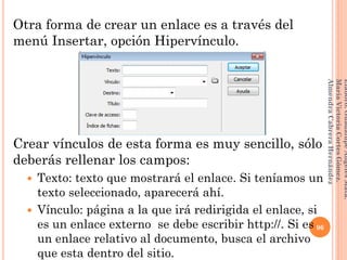 Otra forma de crear un enlace es a través del
menú Insertar, opción Hipervínculo.
Crear vínculos de esta forma es muy sencillo, sólo
deberás rellenar los campos:
 Texto: texto que mostrará el enlace. Si teníamos un
texto seleccionado, aparecerá ahí.
 Vínculo: página a la que irá redirigida el enlace, si
es un enlace externo se debe escribir http://. Si es
un enlace relativo al documento, busca el archivo
que esta dentro del sitio.
96
Elaboró:GuadalupeAngelesMata.
MaríaVictoriaCortesGómez.
AlmendraCabreraHernández
 