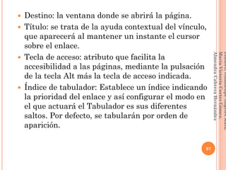  Destino: la ventana donde se abrirá la página.
 Título: se trata de la ayuda contextual del vínculo,
que aparecerá al mantener un instante el cursor
sobre el enlace.
 Tecla de acceso: atributo que facilita la
accesibilidad a las páginas, mediante la pulsación
de la tecla Alt más la tecla de acceso indicada.
 Índice de tabulador: Establece un índice indicando
la prioridad del enlace y así configurar el modo en
el que actuará el Tabulador es sus diferentes
saltos. Por defecto, se tabularán por orden de
aparición.
97
Elaboró:GuadalupeAngelesMata.
MaríaVictoriaCortesGómez.
AlmendraCabreraHernández
 