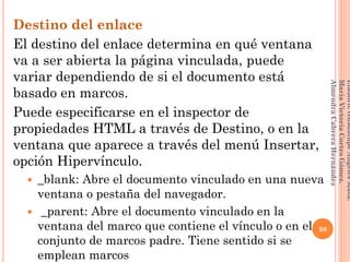 Destino del enlace
El destino del enlace determina en qué ventana
va a ser abierta la página vinculada, puede
variar dependiendo de si el documento está
basado en marcos.
Puede especificarse en el inspector de
propiedades HTML a través de Destino, o en la
ventana que aparece a través del menú Insertar,
opción Hipervínculo.
 _blank: Abre el documento vinculado en una nueva
ventana o pestaña del navegador.
 _parent: Abre el documento vinculado en la
ventana del marco que contiene el vínculo o en el
conjunto de marcos padre. Tiene sentido si se
emplean marcos
98
Elaboró:GuadalupeAngelesMata.
MaríaVictoriaCortesGómez.
AlmendraCabreraHernández
 