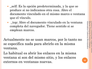  _self: Es la opción predeterminada, y la que se
produce si no indicamos otra cosa. Abre el
documento vinculado en el mismo marco o ventana
que el vínculo.
 _top: Abre el documento vinculado en la ventana
completa del navegador. Tiene sentido si se
emplean marcos.
Actualmente no se usan marcos, por lo tanto no
se especifica nada para abrirlo en la misma
ventana.
Lo habitual es abrir los enlaces en la misma
ventana si son del mismo sitio, y los enlaces
externos en ventanas nuevas.
99
Elaboró:GuadalupeAngelesMata.
MaríaVictoriaCortesGómez.
AlmendraCabreraHernández
 