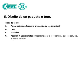 6. Diseño de un paquete o tour.
Tipos de tours:
3. Por su categoría (sobre la prestación de los servicios).
A. Lujo.
B. Estándar.
C. Popular / Estudiantiles: Importancia a lo económico, que el servicio,
prima el recurso.
 