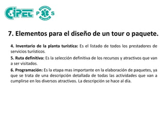7. Elementos para el diseño de un tour o paquete.
4. Inventario de la planta turística: Es el listado de todos los prestadores de
servicios turísticos.
5. Ruta definitiva: Es la selección definitiva de los recursos y atractivos que van
a ser visitados.
6. Programación: Es la etapa mas importante en la elaboración de paquetes, ya
que se trata de una descripción detallada de todas las actividades que van a
cumplirse en los diversos atractivos. La descripción se hace al día.
 