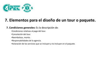 7. Elementos para el diseño de un tour o paquete.
7. Condiciones generales: Es la descripción de:
•Condiciones relativas al pago del tour.
•Cancelación del tour.
•Reembolsos, monto.
•Responsabilidades de la agencia.
•Aclaración de los servicios que se incluyen y no incluyen en el paquete.
 