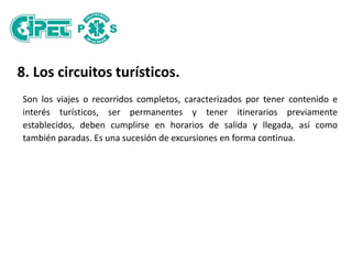 8. Los circuitos turísticos.
Son los viajes o recorridos completos, caracterizados por tener contenido e
interés turísticos, ser permanentes y tener itinerarios previamente
establecidos, deben cumplirse en horarios de salida y llegada, así como
también paradas. Es una sucesión de excursiones en forma continua.
 