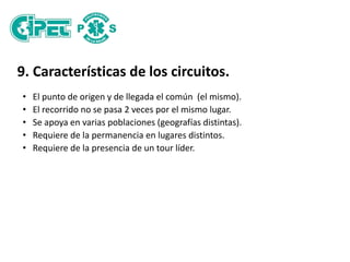 9. Características de los circuitos.
• El punto de origen y de llegada el común (el mismo).
• El recorrido no se pasa 2 veces por el mismo lugar.
• Se apoya en varias poblaciones (geografías distintas).
• Requiere de la permanencia en lugares distintos.
• Requiere de la presencia de un tour líder.
 