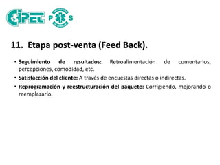 11. Etapa post-venta (Feed Back).
• Seguimiento de resultados: Retroalimentación de comentarios,
percepciones, comodidad, etc.
• Satisfacción del cliente: A través de encuestas directas o indirectas.
• Reprogramación y reestructuración del paquete: Corrigiendo, mejorando o
reemplazarlo.
 