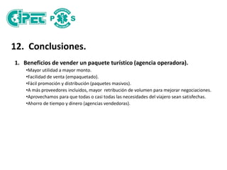 12. Conclusiones.
1. Beneficios de vender un paquete turístico (agencia operadora).
•Mayor utilidad a mayor monto.
•Facilidad de venta (empaquetado).
•Fácil promoción y distribución (paquetes masivos).
•A más proveedores incluidos, mayor retribución de volumen para mejorar negociaciones.
•Aprovechamos para que todas o casi todas las necesidades del viajero sean satisfechas.
•Ahorro de tiempo y dinero (agencias vendedoras).
 