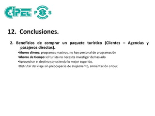 12. Conclusiones.
2. Beneficios de comprar un paquete turístico (Clientes – Agencias y
pasajeros directos).
•Ahorro dinero: programas masivos, no hay personal de programación
•Ahorro de tiempo: el turista no necesita investigar demasiado
•Aprovechar el destino conociendo lo mejor sugerido.
•Disfrutar del viaje sin preocuparse de alojamiento, alimentación o tour.
 