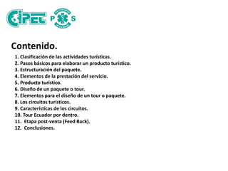 Contenido.
1. Clasificación de las actividades turísticas.
2. Pasos básicos para elaborar un producto turístico.
3. Estructuración del paquete.
4. Elementos de la prestación del servicio.
5. Producto turístico.
6. Diseño de un paquete o tour.
7. Elementos para el diseño de un tour o paquete.
8. Los circuitos turísticos.
9. Características de los circuitos.
10. Tour Ecuador por dentro.
11. Etapa post-venta (Feed Back).
12. Conclusiones.
 