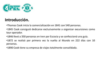 Introducción.
•Thomas Cook inicia la comercialización en 1841 con 540 personas.
•1845 Cook consiguió dedicarse exclusivamente a organizar excursiones como
tour operador.
•1846 llevó a 350 personas en tren por Escocia y se confeccionó una guía.
•1872 se realizó por primera vez la vuelta al Mundo en 222 días con 10
personas.
•1890 Cook tiene su empresa de viajes totalmente consolidada.
 