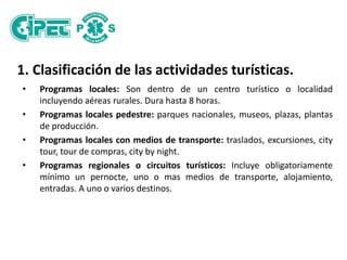 1. Clasificación de las actividades turísticas.
• Programas locales: Son dentro de un centro turístico o localidad
incluyendo aéreas rurales. Dura hasta 8 horas.
• Programas locales pedestre: parques nacionales, museos, plazas, plantas
de producción.
• Programas locales con medios de transporte: traslados, excursiones, city
tour, tour de compras, city by night.
• Programas regionales o circuitos turísticos: Incluye obligatoriamente
mínimo un pernocte, uno o mas medios de transporte, alojamiento,
entradas. A uno o varios destinos.
 