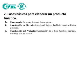 2. Pasos básicos para elaborar un producto
turístico.
1. Etapa previa: (Levantamiento de Información).
2. Investigación de Mercado: Interés del Viajero, Perfil del pasajero (datos
precisos).
3. Investigación del Producto: Investigación de la Ruta Turística, tiempos,
destinos, vías de acceso.
 